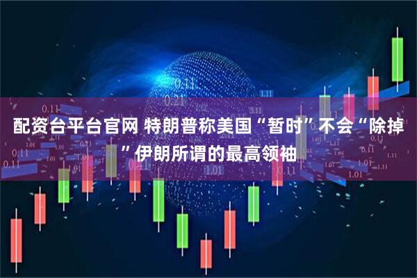 配资台平台官网 特朗普称美国“暂时”不会“除掉”伊朗所谓的最高领袖