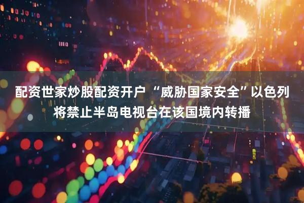 配资世家炒股配资开户 “威胁国家安全”以色列将禁止半岛电视台在该国境内转播