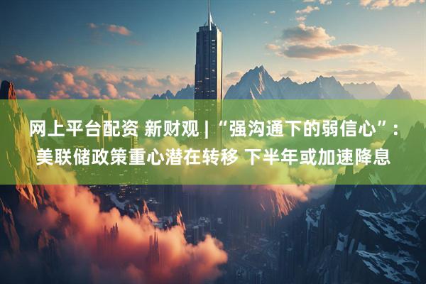 网上平台配资 新财观 | “强沟通下的弱信心”：美联储政策重心潜在转移 下半年或加速降息