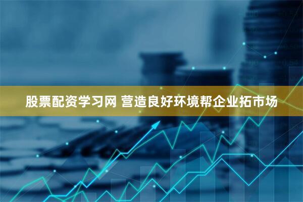 股票配资学习网 营造良好环境帮企业拓市场