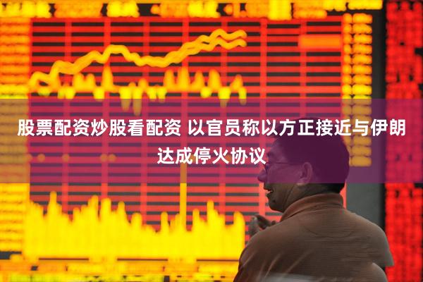 股票配资炒股看配资 以官员称以方正接近与伊朗达成停火协议