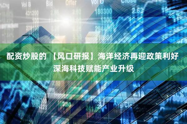配资炒股的 【风口研报】海洋经济再迎政策利好 深海科技赋能产业升级