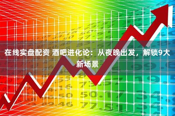 在线实盘配资 酒吧进化论：从夜晚出发，解锁9大新场景