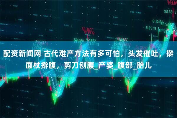 配资新闻网 古代难产方法有多可怕，头发催吐，擀面杖擀腹，剪刀刨腹_产婆_腹部_胎儿