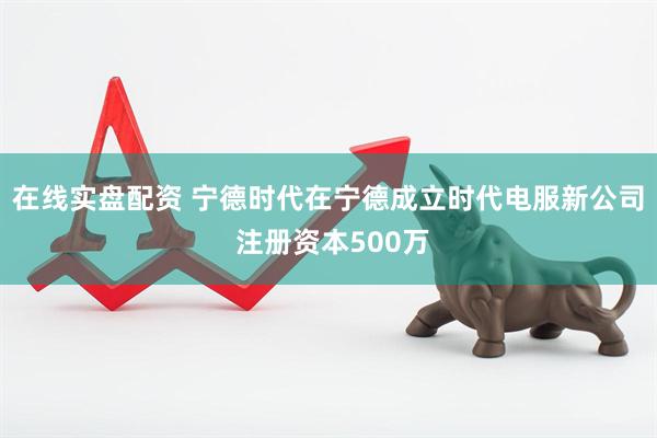 在线实盘配资 宁德时代在宁德成立时代电服新公司 注册资本500万