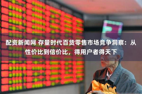 配资新闻网 存量时代百货零售市场竞争洞察：从性价比到信价比，得用户者得天下