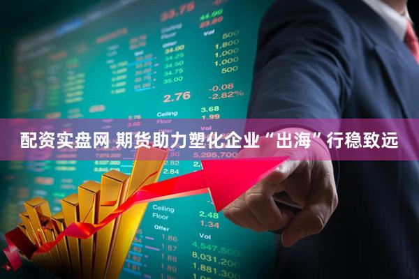 配资实盘网 期货助力塑化企业“出海”行稳致远