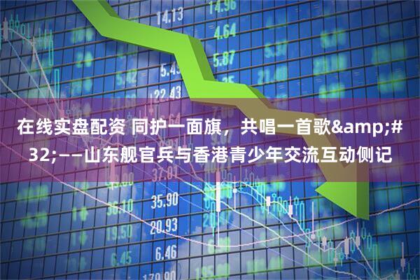 在线实盘配资 同护一面旗，共唱一首歌&#32;——山东舰官兵与香港青少年交流互动侧记