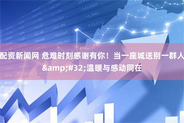 配资新闻网 危难时刻感谢有你！当一座城送别一群人&#32;温暖与感动同在