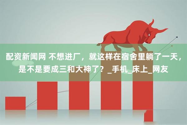 配资新闻网 不想进厂，就这样在宿舍里躺了一天，是不是要成三和大神了？_手机_床上_网友