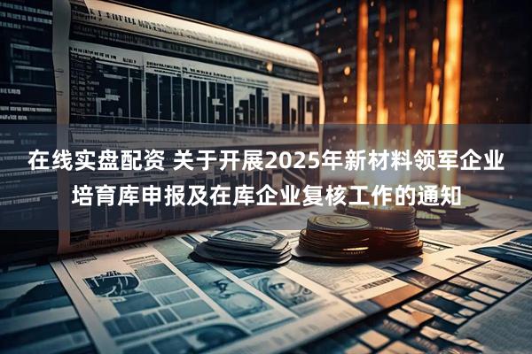 在线实盘配资 关于开展2025年新材料领军企业培育库申报及在库企业复核工作的通知