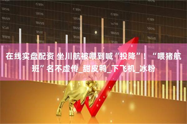 在线实盘配资 坐川航被喂到喊“投降”！“喂猪航班”名不虚传_甜皮鸭_下飞机_冰粉