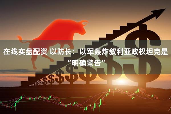在线实盘配资 以防长：以军轰炸叙利亚政权坦克是“明确警告”