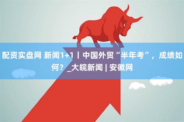 配资实盘网 新闻1+1丨中国外贸“半年考”，成绩如何？_大皖新闻 | 安徽网