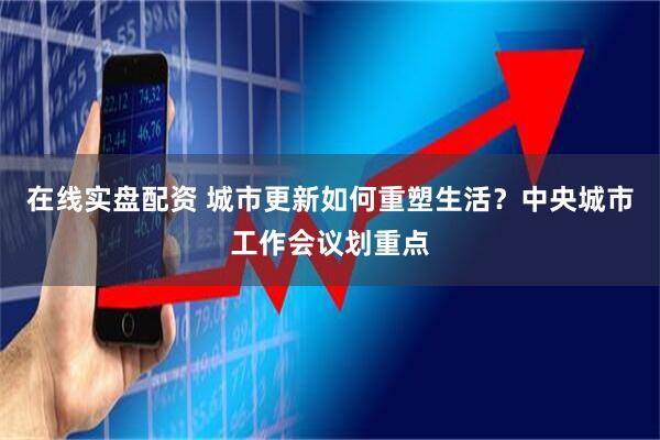 在线实盘配资 城市更新如何重塑生活？中央城市工作会议划重点