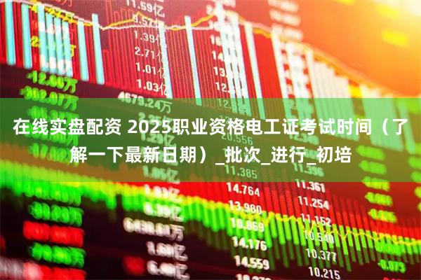 在线实盘配资 2025职业资格电工证考试时间（了解一下最新日期）_批次_进行_初培