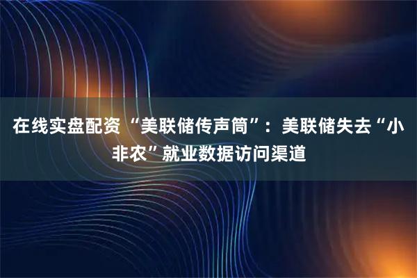 在线实盘配资 “美联储传声筒”:美联储失去“小非农”就业数据访问渠道