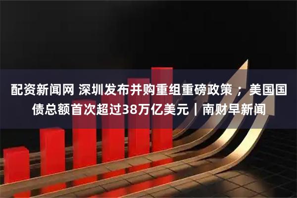 配资新闻网 深圳发布并购重组重磅政策 ;美国国债总额首次超过38万亿美元|南财早新闻
