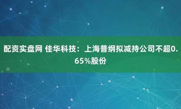 配资实盘网 佳华科技:上海普纲拟减持公司不超0.65%股份