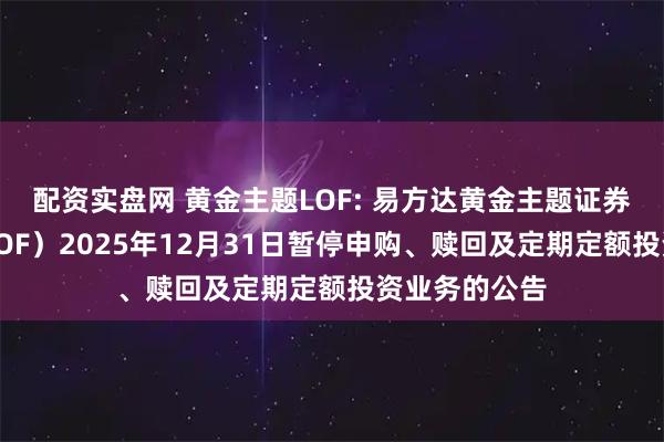 配资实盘网 黄金主题LOF: 易方达黄金主题证券投资基金（LOF）2025年12月31日暂停申购、赎回及定期定额投资业务的公告