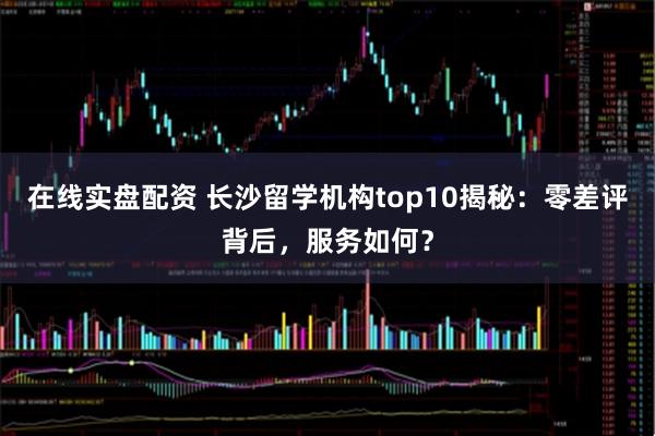 在线实盘配资 长沙留学机构top10揭秘：零差评背后，服务如何？