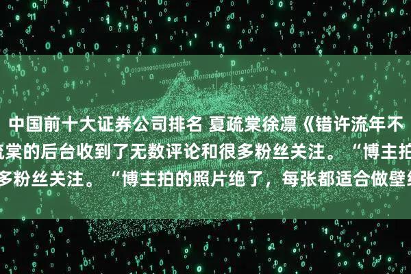 中国前十大证券公司排名 夏疏棠徐凛《错许流年不逢春》 楚屹宋诗雨 夏疏棠的后台收到了无数评论和很多粉丝关注。 “博主拍的照片绝了,每张都适合做壁纸!”