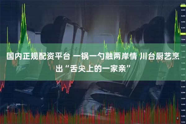 国内正规配资平台 一锅一勺融两岸情 川台厨艺烹出“舌尖上的一家亲”