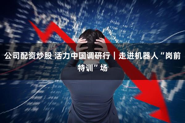 公司配资炒股 活力中国调研行｜走进机器人“岗前特训”场