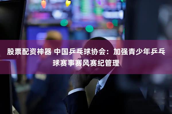 股票配资神器 中国乒乓球协会：加强青少年乒乓球赛事赛风赛纪管理