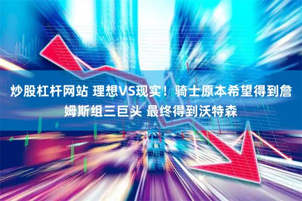 炒股杠杆网站 理想VS现实！骑士原本希望得到詹姆斯组三巨头 最终得到沃特森