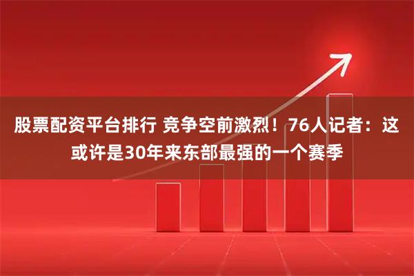 股票配资平台排行 竞争空前激烈！76人记者：这或许是30年来东部最强的一个赛季