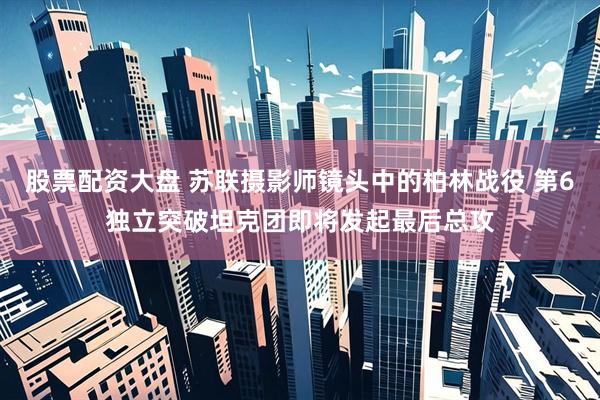 股票配资大盘 苏联摄影师镜头中的柏林战役 第6独立突破坦克团即将发起最后总攻