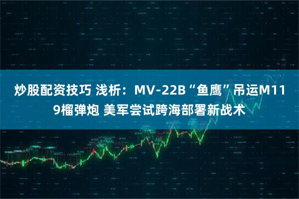 炒股配资技巧 浅析：MV-22B“鱼鹰”吊运M119榴弹炮 美军尝试跨海部署新战术